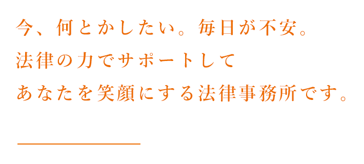 今、何とかしたい。毎日が不安。法律サポートしてあなたを笑顔にする法律事務所です。