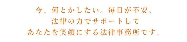 今、何とかしたい。毎日が不安。法律サポートしてあなたを笑顔にする法律事務所です。